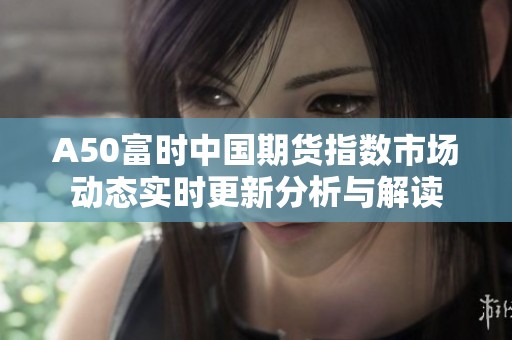 A50富時中國期貨指數(shù)市場動態(tài)實時更新分析與解讀