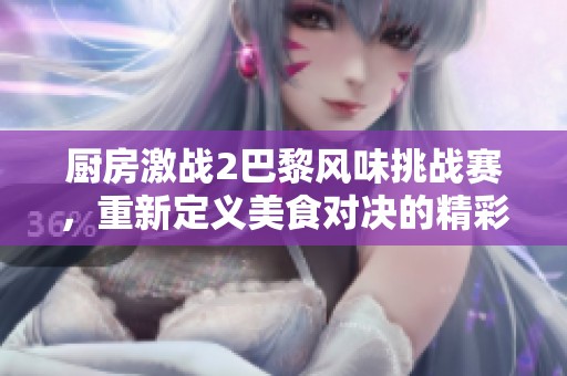 廚房激戰(zhàn)2巴黎風(fēng)味挑戰(zhàn)賽，重新定義美食對決的精彩瞬間