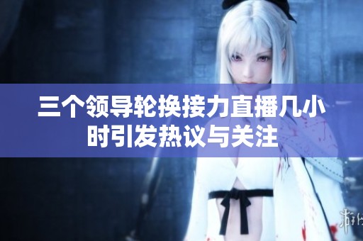 三個(gè)領(lǐng)導(dǎo)輪換接力直播幾小時(shí)引發(fā)熱議與關(guān)注