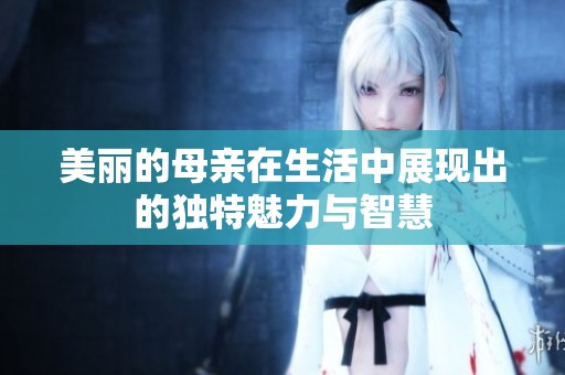 美麗的母親在生活中展現(xiàn)出的獨特魅力與智慧