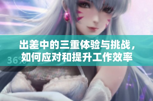 出差中的三重體驗(yàn)與挑戰(zhàn)，如何應(yīng)對(duì)和提升工作效率
