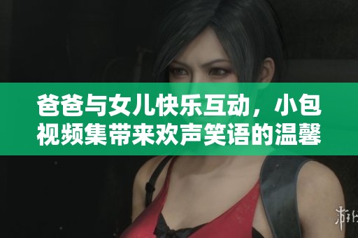 爸爸與女兒快樂互動，小包視頻集帶來歡聲笑語的溫馨時光