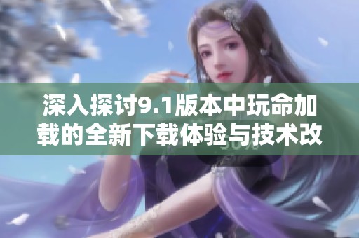 深入探討9.1版本中玩命加載的全新下載體驗(yàn)與技術(shù)改進(jìn)