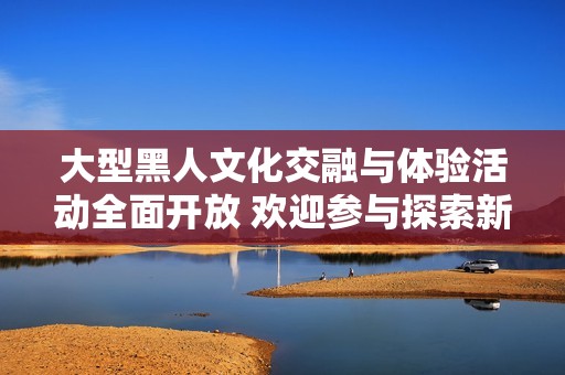大型黑人文化交融與體驗(yàn)活動(dòng)全面開放 歡迎參與探索新視野