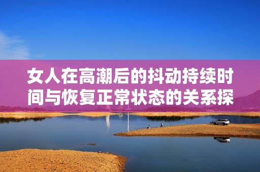 女人在高潮后的抖動(dòng)持續(xù)時(shí)間與恢復(fù)正常狀態(tài)的關(guān)系探討