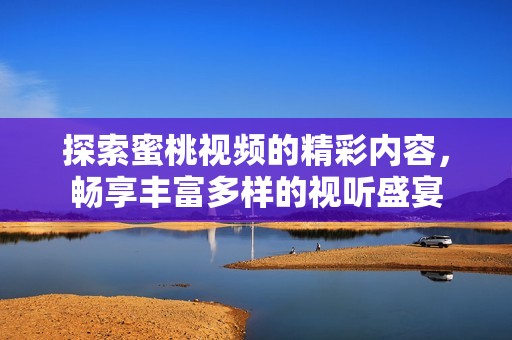 探索蜜桃視頻的精彩內(nèi)容，暢享豐富多樣的視聽盛宴