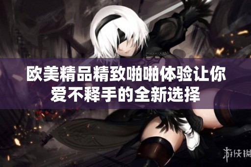歐美精品精致啪啪體驗(yàn)讓你愛(ài)不釋手的全新選擇