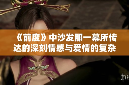《前度》中沙發(fā)那一幕所傳達(dá)的深刻情感與愛情的復(fù)雜糾葛探討
