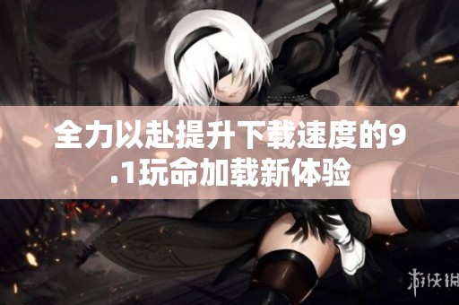 全力以赴提升下載速度的9.1玩命加載新體驗(yàn)