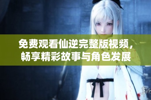 免費觀看仙逆完整版視頻，暢享精彩故事與角色發(fā)展