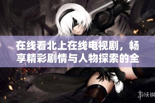 在線看北上在線電視劇，暢享精彩劇情與人物探索的全新體驗(yàn)