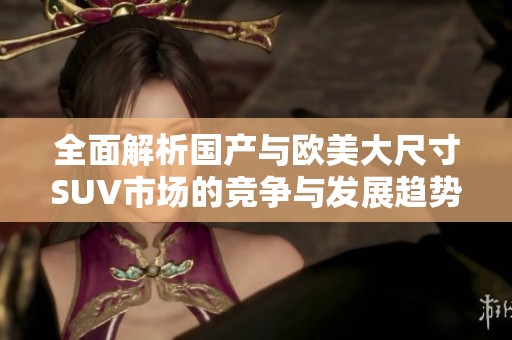 全面解析國(guó)產(chǎn)與歐美大尺寸SUV市場(chǎng)的競(jìng)爭(zhēng)與發(fā)展趨勢(shì)