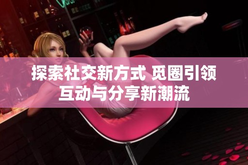 探索社交新方式 覓圈引領(lǐng)互動(dòng)與分享新潮流