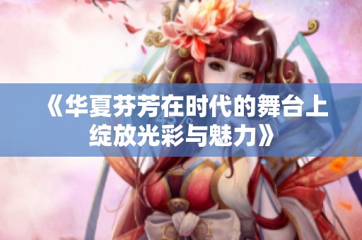 《華夏芬芳在時代的舞臺上綻放光彩與魅力》