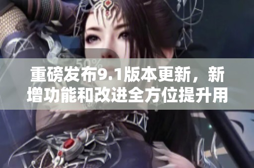 重磅發(fā)布9.1版本更新，新增功能和改進全方位提升用戶體驗