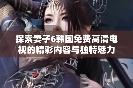 探索妻子6韓國(guó)免費(fèi)高清電視的精彩內(nèi)容與獨(dú)特魅力