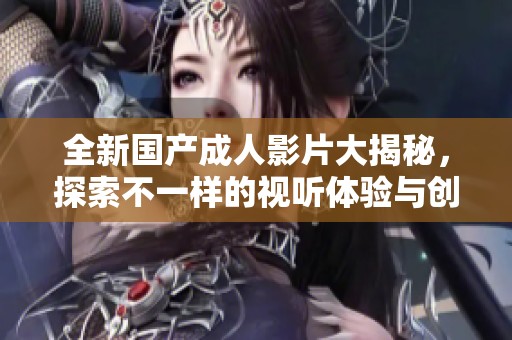 全新國(guó)產(chǎn)成人影片大揭秘，探索不一樣的視聽(tīng)體驗(yàn)與創(chuàng)意內(nèi)容