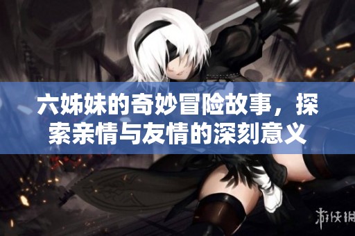六姊妹的奇妙冒險(xiǎn)故事，探索親情與友情的深刻意義