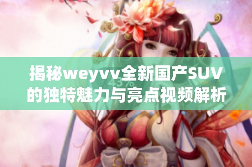 揭秘weyvv全新國產(chǎn)SUV的獨特魅力與亮點視頻解析