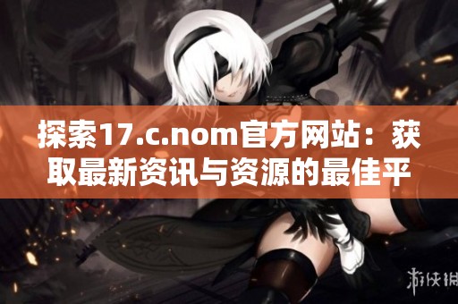 探索17.c.nom官方網(wǎng)站：獲取最新資訊與資源的最佳平臺