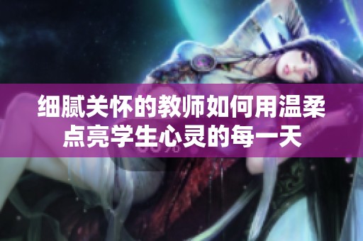細(xì)膩關(guān)懷的教師如何用溫柔點(diǎn)亮學(xué)生心靈的每一天