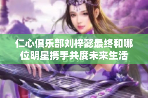 仁心俱樂部劉梓懿最終和哪位明星攜手共度未來生活