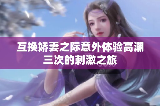 互換嬌妻之際意外體驗(yàn)高潮三次的刺激之旅