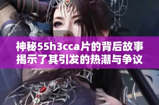 神秘55h3cca片的背后故事揭示了其引發(fā)的熱潮與爭議