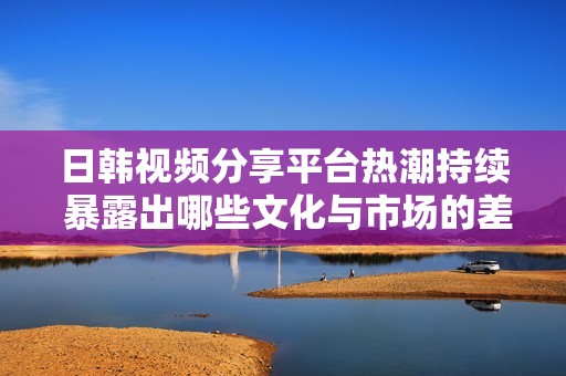 日韓視頻分享平臺(tái)熱潮持續(xù) 暴露出哪些文化與市場(chǎng)的差異