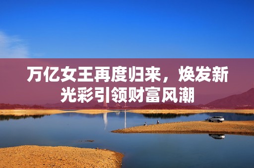 萬(wàn)億女王再度歸來(lái)，煥發(fā)新光彩引領(lǐng)財(cái)富風(fēng)潮