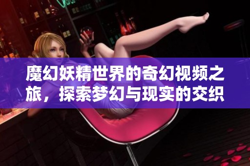 魔幻妖精世界的奇幻視頻之旅，探索夢幻與現(xiàn)實的交織