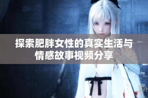 探索肥胖女性的真實(shí)生活與情感故事視頻分享