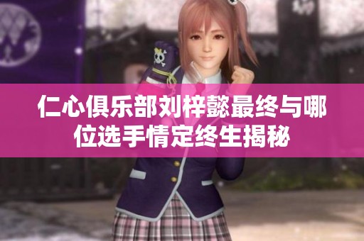 仁心俱樂部劉梓懿最終與哪位選手情定終生揭秘