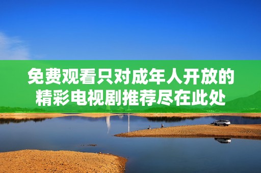 免費觀看只對成年人開放的精彩電視劇推薦盡在此處
