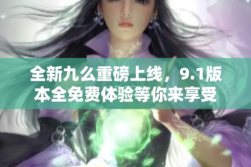全新九么重磅上線，9.1版本全免費(fèi)體驗(yàn)等你來享受