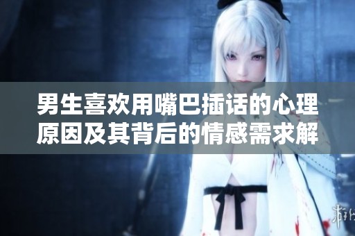 男生喜歡用嘴巴插話的心理原因及其背后的情感需求解析