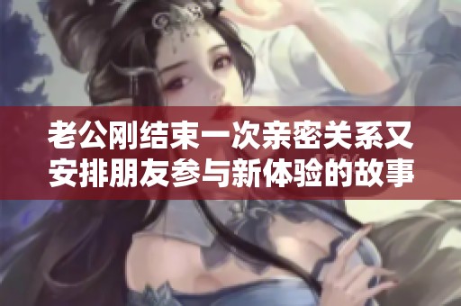 老公剛結(jié)束一次親密關(guān)系又安排朋友參與新體驗(yàn)的故事