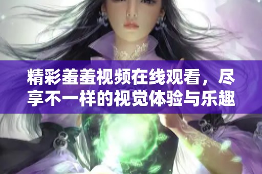 精彩羞羞視頻在線觀看，盡享不一樣的視覺體驗(yàn)與樂趣