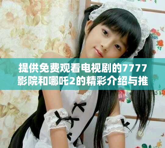 提供免費(fèi)觀看電視劇的7777影院和哪吒2的精彩介紹與推薦
