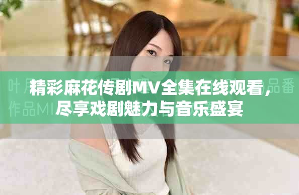 精彩麻花傳劇MV全集在線觀看，盡享戲劇魅力與音樂盛宴
