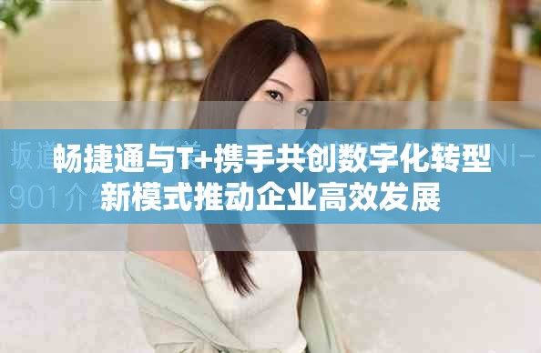 暢捷通與T+攜手共創(chuàng)數(shù)字化轉(zhuǎn)型新模式推動企業(yè)高效發(fā)展