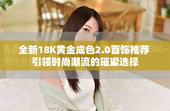 全新18K黃金成色2.0首飾推薦 引領(lǐng)時(shí)尚潮流的璀璨選擇