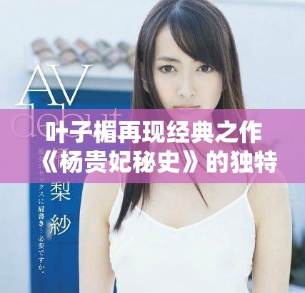 葉子楣再現(xiàn)經(jīng)典之作《楊貴妃秘史》的獨(dú)特魅力與深邃內(nèi)涵解析