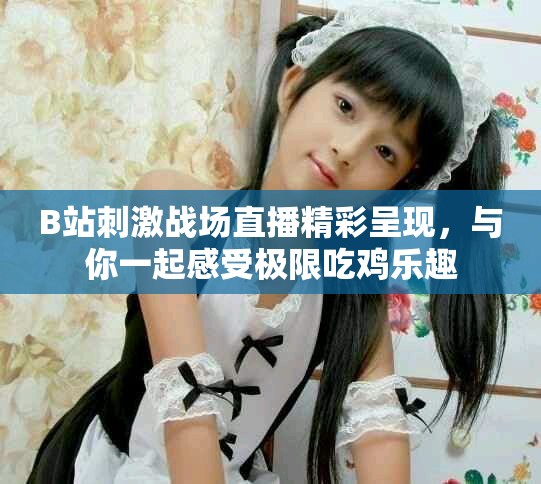 B站刺激戰(zhàn)場(chǎng)直播精彩呈現(xiàn)，與你一起感受極限吃雞樂(lè)趣