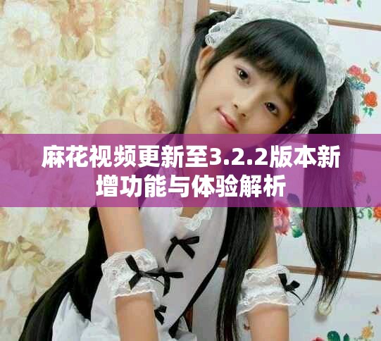 麻花視頻更新至3.2.2版本新增功能與體驗解析