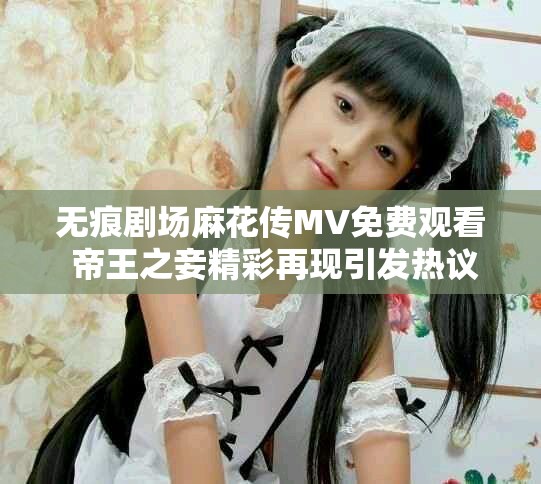 無(wú)痕劇場(chǎng)麻花傳MV免費(fèi)觀看 帝王之妾精彩再現(xiàn)引發(fā)熱議