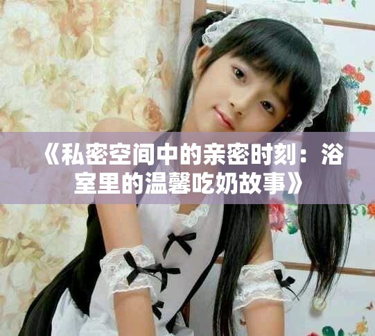 《私密空間中的親密時(shí)刻：浴室里的溫馨吃奶故事》