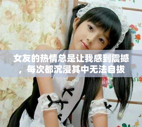 女友的熱情總是讓我感到震撼，每次都沉浸其中無法自拔