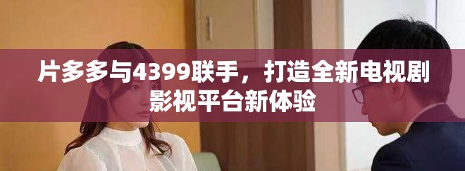 片多多與4399聯(lián)手，打造全新電視劇影視平臺(tái)新體驗(yàn)