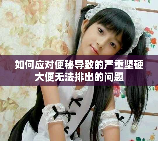 如何應(yīng)對(duì)便秘導(dǎo)致的嚴(yán)重堅(jiān)硬大便無(wú)法排出的問(wèn)題